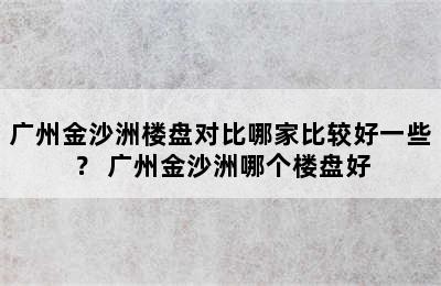 广州金沙洲楼盘对比哪家比较好一些？ 广州金沙洲哪个楼盘好